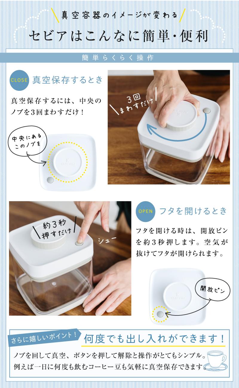セビアは真空保存するときはノブを３回まわすだけ。フタを開ける時は開放ピンを約３秒押すだけ。操作が簡単！例えば一日何度も飲むコーヒー豆の保存に最適です。
