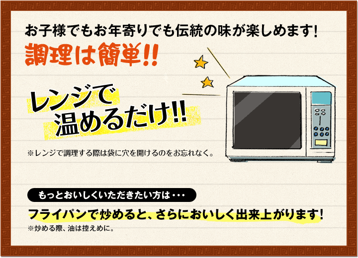 お子様でもお年寄りでも伝統の味が楽しめます!調理は簡単!!レンジで温めるだけ!!※レンジで調理する際は袋に穴を開けるのをお忘れなく。もっとおいしくいただきたい方は・・・フライパンで炒めると、さらにおいしく出来上がります!※炒める際、油は控えめに。
